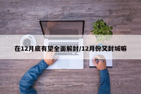 在12月底有望全面解封/12月份又封城嘛