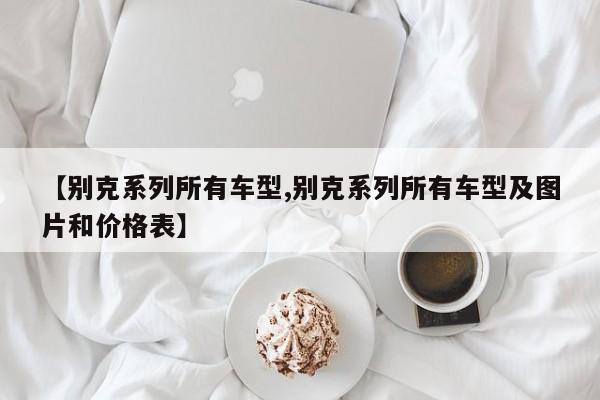 【别克系列所有车型,别克系列所有车型及图片和价格表】