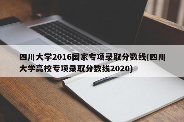 四川大学2016国家专项录取分数线(四川大学高校专项录取分数线2020)