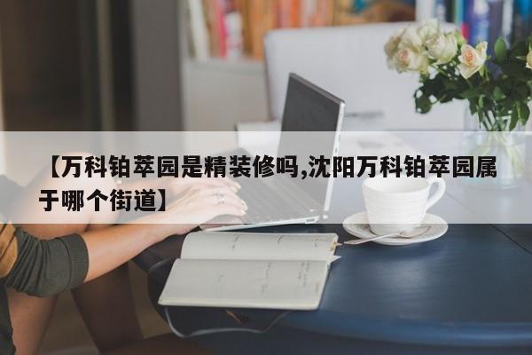 【万科铂萃园是精装修吗,沈阳万科铂萃园属于哪个街道】