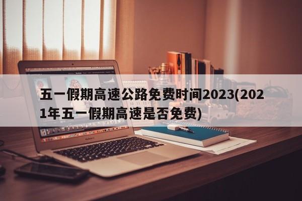五一假期高速公路免费时间2023(2021年五一假期高速是否免费)