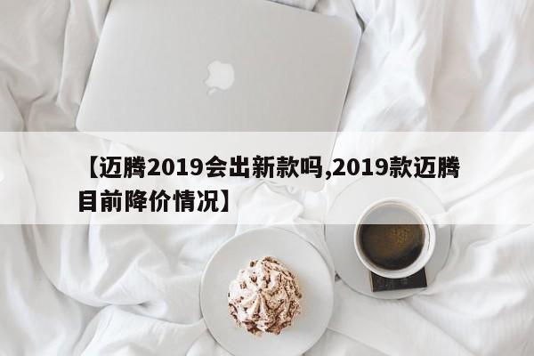 【迈腾2019会出新款吗,2019款迈腾目前降价情况】