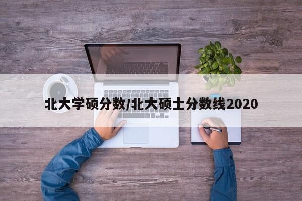 北大学硕分数/北大硕士分数线2020