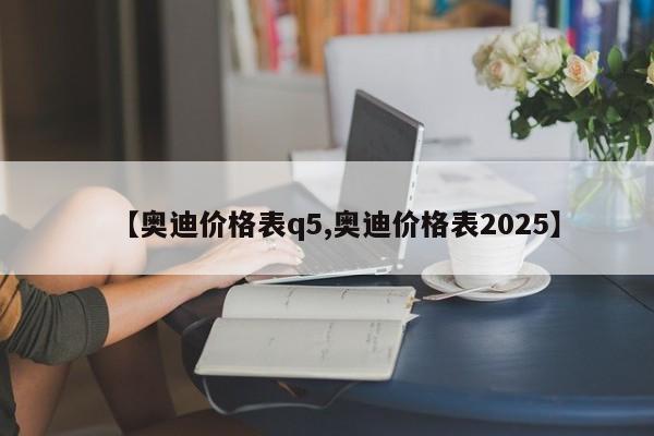 【奥迪价格表q5,奥迪价格表2025】