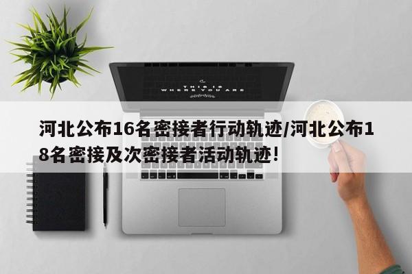 河北公布16名密接者行动轨迹/河北公布18名密接及次密接者活动轨迹!
